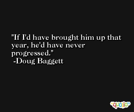 If I'd have brought him up that year, he'd have never progressed. -Doug Baggett