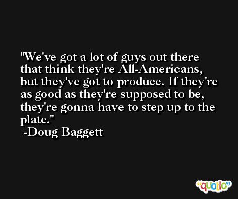 We've got a lot of guys out there that think they're All-Americans, but they've got to produce. If they're as good as they're supposed to be, they're gonna have to step up to the plate. -Doug Baggett