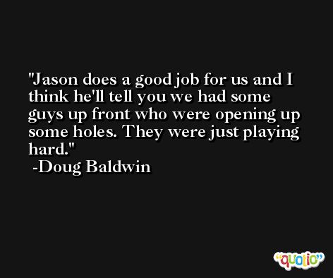 Jason does a good job for us and I think he'll tell you we had some guys up front who were opening up some holes. They were just playing hard. -Doug Baldwin