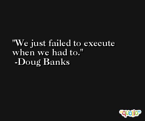 We just failed to execute when we had to. -Doug Banks