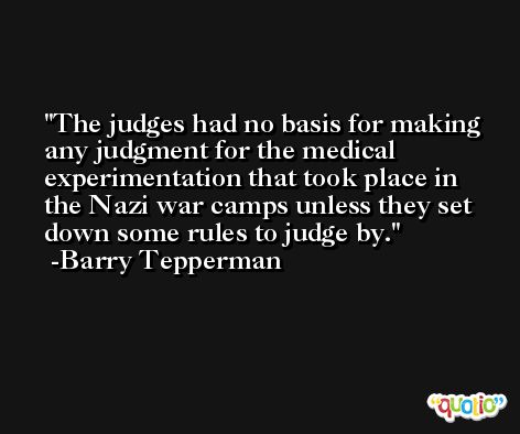 The judges had no basis for making any judgment for the medical experimentation that took place in the Nazi war camps unless they set down some rules to judge by. -Barry Tepperman