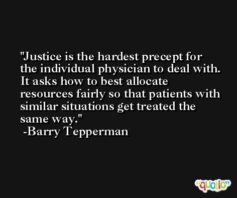 Justice is the hardest precept for the individual physician to deal with. It asks how to best allocate resources fairly so that patients with similar situations get treated the same way. -Barry Tepperman