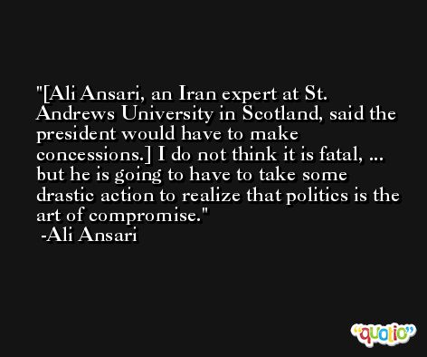 [Ali Ansari, an Iran expert at St. Andrews University in Scotland, said the president would have to make concessions.] I do not think it is fatal, ... but he is going to have to take some drastic action to realize that politics is the art of compromise. -Ali Ansari