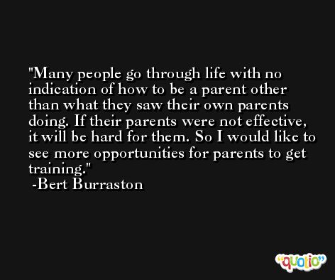 Many people go through life with no indication of how to be a parent other than what they saw their own parents doing. If their parents were not effective, it will be hard for them. So I would like to see more opportunities for parents to get training. -Bert Burraston