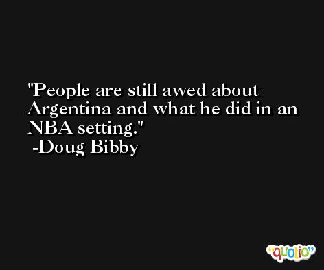 People are still awed about Argentina and what he did in an NBA setting. -Doug Bibby