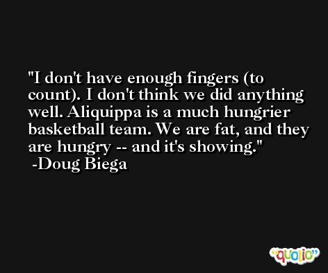 I don't have enough fingers (to count). I don't think we did anything well. Aliquippa is a much hungrier basketball team. We are fat, and they are hungry -- and it's showing. -Doug Biega