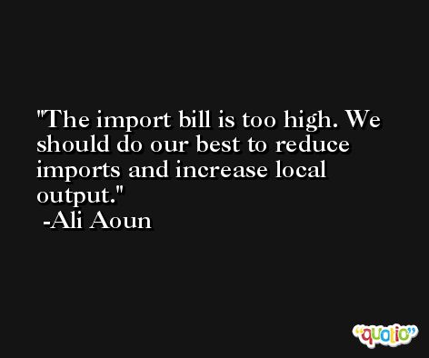 The import bill is too high. We should do our best to reduce imports and increase local output. -Ali Aoun
