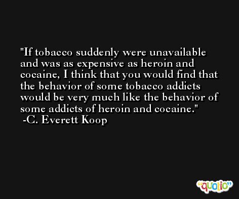 If tobacco suddenly were unavailable and was as expensive as heroin and cocaine, I think that you would find that the behavior of some tobacco addicts would be very much like the behavior of some addicts of heroin and cocaine. -C. Everett Koop