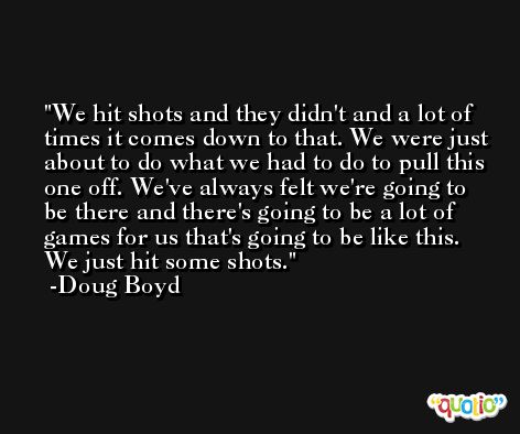 We hit shots and they didn't and a lot of times it comes down to that. We were just about to do what we had to do to pull this one off. We've always felt we're going to be there and there's going to be a lot of games for us that's going to be like this. We just hit some shots. -Doug Boyd