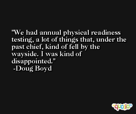 We had annual physical readiness testing, a lot of things that, under the past chief, kind of fell by the wayside. I was kind of disappointed. -Doug Boyd