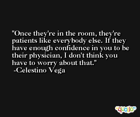 Once they're in the room, they're patients like everybody else. If they have enough confidence in you to be their physician, I don't think you have to worry about that. -Celestino Vega