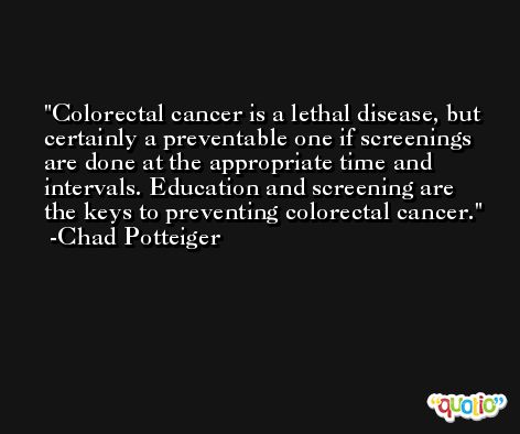 Colorectal cancer is a lethal disease, but certainly a preventable one if screenings are done at the appropriate time and intervals. Education and screening are the keys to preventing colorectal cancer. -Chad Potteiger