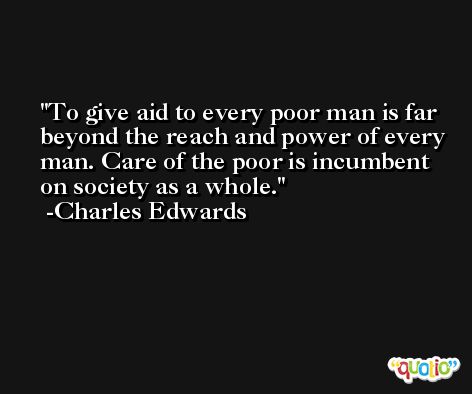 To give aid to every poor man is far beyond the reach and power of every man. Care of the poor is incumbent on society as a whole. -Charles Edwards