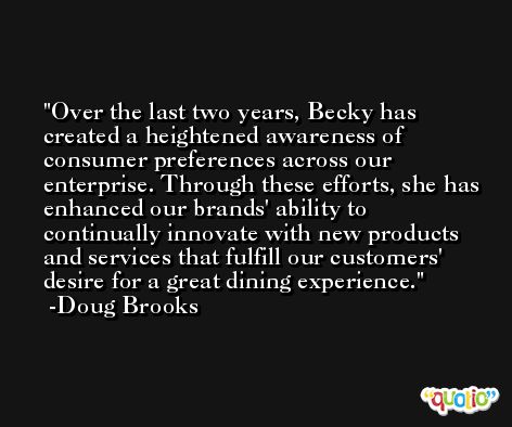 Over the last two years, Becky has created a heightened awareness of consumer preferences across our enterprise. Through these efforts, she has enhanced our brands' ability to continually innovate with new products and services that fulfill our customers' desire for a great dining experience. -Doug Brooks