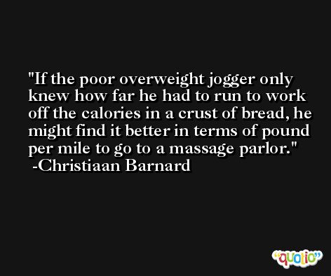 If the poor overweight jogger only knew how far he had to run to work off the calories in a crust of bread, he might find it better in terms of pound per mile to go to a massage parlor. -Christiaan Barnard