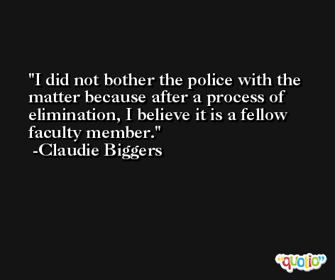 I did not bother the police with the matter because after a process of elimination, I believe it is a fellow faculty member. -Claudie Biggers