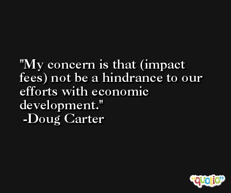 My concern is that (impact fees) not be a hindrance to our efforts with economic development. -Doug Carter