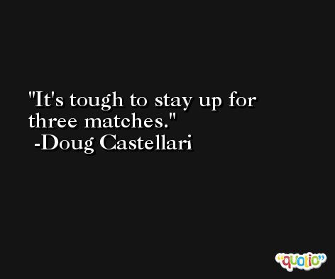 It's tough to stay up for three matches. -Doug Castellari
