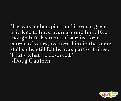He was a champion and it was a great privilege to have been around him. Even though he'd been out of service for a couple of years, we kept him in the same stall so he still felt he was part of things. That's what he deserved. -Doug Cauthen