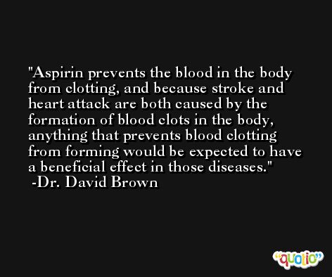 Aspirin prevents the blood in the body from clotting, and because stroke and heart attack are both caused by the formation of blood clots in the body, anything that prevents blood clotting from forming would be expected to have a beneficial effect in those diseases. -Dr. David Brown