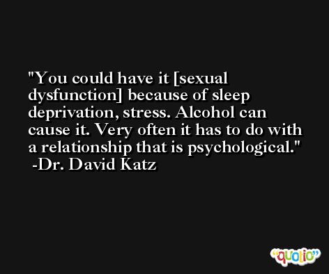 You could have it [sexual dysfunction] because of sleep deprivation, stress. Alcohol can cause it. Very often it has to do with a relationship that is psychological. -Dr. David Katz