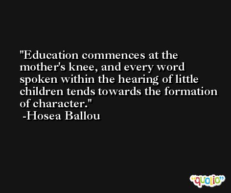 Education commences at the mother's knee, and every word spoken within the hearing of little children tends towards the formation of character. -Hosea Ballou