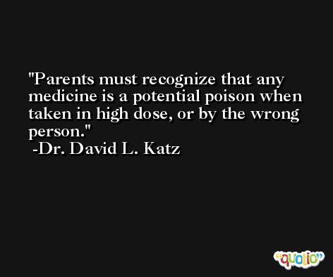 Parents must recognize that any medicine is a potential poison when taken in high dose, or by the wrong person. -Dr. David L. Katz