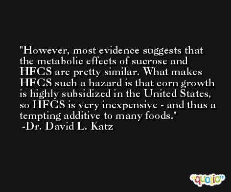 However, most evidence suggests that the metabolic effects of sucrose and HFCS are pretty similar. What makes HFCS such a hazard is that corn growth is highly subsidized in the United States, so HFCS is very inexpensive - and thus a tempting additive to many foods. -Dr. David L. Katz