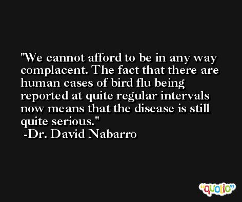 We cannot afford to be in any way complacent. The fact that there are human cases of bird flu being reported at quite regular intervals now means that the disease is still quite serious. -Dr. David Nabarro