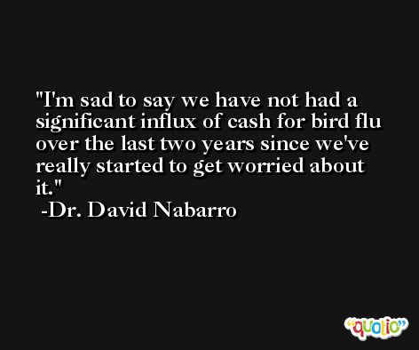 I'm sad to say we have not had a significant influx of cash for bird flu over the last two years since we've really started to get worried about it. -Dr. David Nabarro