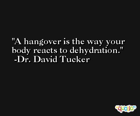 A hangover is the way your body reacts to dehydration. -Dr. David Tucker
