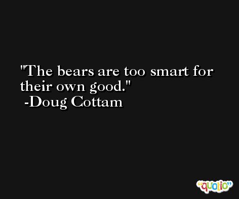 The bears are too smart for their own good. -Doug Cottam