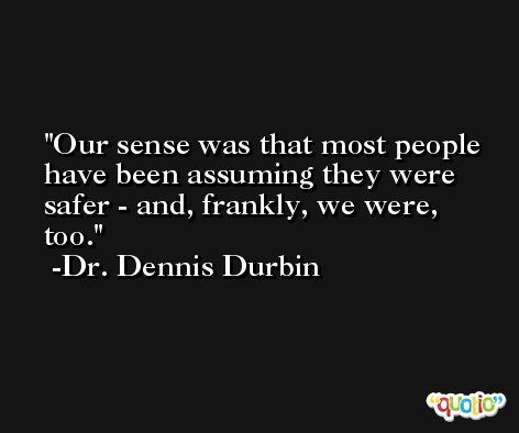 Our sense was that most people have been assuming they were safer - and, frankly, we were, too. -Dr. Dennis Durbin