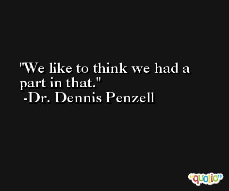 We like to think we had a part in that. -Dr. Dennis Penzell