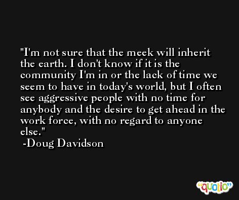 I'm not sure that the meek will inherit the earth. I don't know if it is the community I'm in or the lack of time we seem to have in today's world, but I often see aggressive people with no time for anybody and the desire to get ahead in the work force, with no regard to anyone else. -Doug Davidson