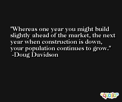 Whereas one year you might build slightly ahead of the market, the next year when construction is down, your population continues to grow. -Doug Davidson