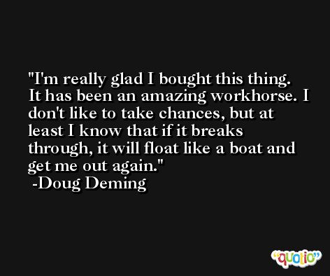I'm really glad I bought this thing. It has been an amazing workhorse. I don't like to take chances, but at least I know that if it breaks through, it will float like a boat and get me out again. -Doug Deming