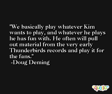 We basically play whatever Kim wants to play, and whatever he plays he has fun with. He often will pull out material from the very early Thunderbirds records and play it for the fans. -Doug Deming