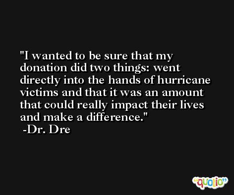 I wanted to be sure that my donation did two things: went directly into the hands of hurricane victims and that it was an amount that could really impact their lives and make a difference. -Dr. Dre