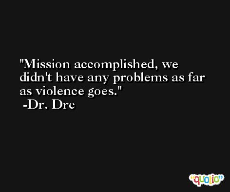 Mission accomplished, we didn't have any problems as far as violence goes. -Dr. Dre