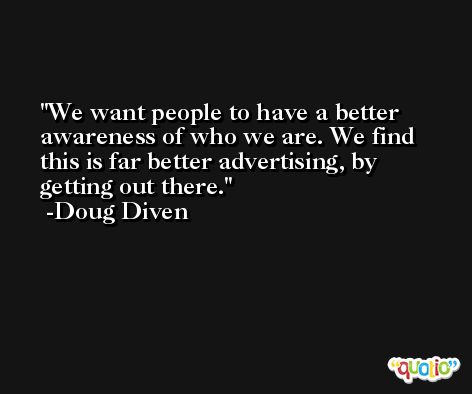We want people to have a better awareness of who we are. We find this is far better advertising, by getting out there. -Doug Diven