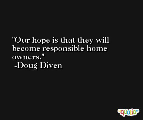 Our hope is that they will become responsible home owners. -Doug Diven