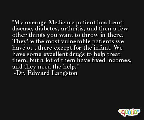 My average Medicare patient has heart disease, diabetes, arthritis, and then a few other things you want to throw in there. They're the most vulnerable patients we have out there except for the infant. We have some excellent drugs to help treat them, but a lot of them have fixed incomes, and they need the help. -Dr. Edward Langston
