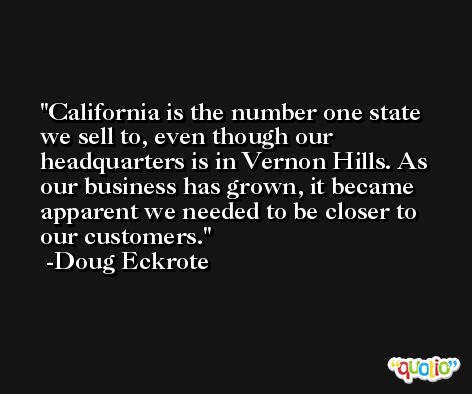 California is the number one state we sell to, even though our headquarters is in Vernon Hills. As our business has grown, it became apparent we needed to be closer to our customers. -Doug Eckrote