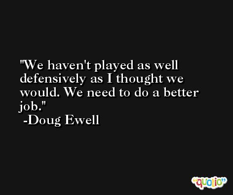 We haven't played as well defensively as I thought we would. We need to do a better job. -Doug Ewell