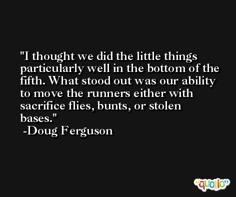 I thought we did the little things particularly well in the bottom of the fifth. What stood out was our ability to move the runners either with sacrifice flies, bunts, or stolen bases. -Doug Ferguson