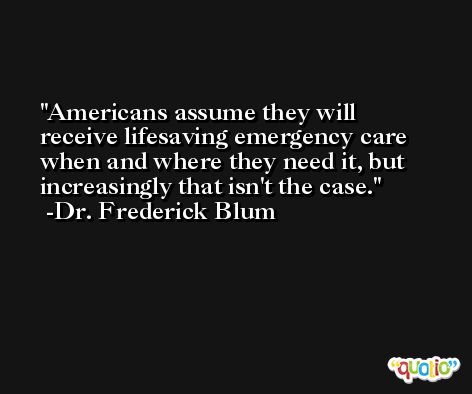 Americans assume they will receive lifesaving emergency care when and where they need it, but increasingly that isn't the case. -Dr. Frederick Blum