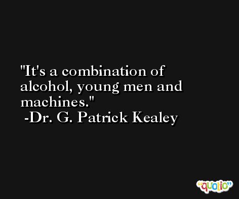 It's a combination of alcohol, young men and machines. -Dr. G. Patrick Kealey