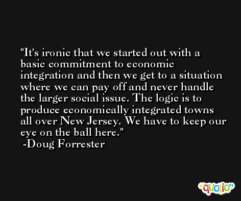 It's ironic that we started out with a basic commitment to economic integration and then we get to a situation where we can pay off and never handle the larger social issue. The logic is to produce economically integrated towns all over New Jersey. We have to keep our eye on the ball here. -Doug Forrester
