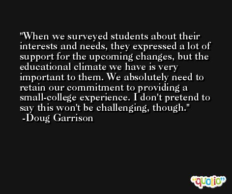 When we surveyed students about their interests and needs, they expressed a lot of support for the upcoming changes, but the educational climate we have is very important to them. We absolutely need to retain our commitment to providing a small-college experience. I don't pretend to say this won't be challenging, though. -Doug Garrison